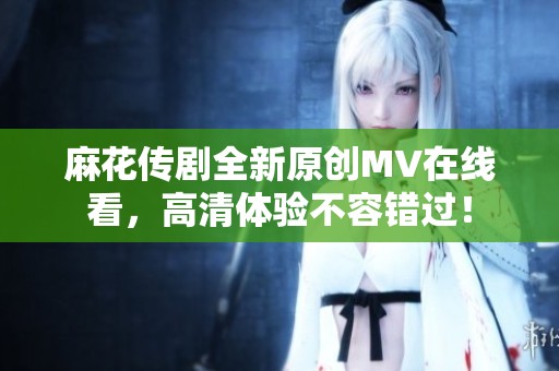 麻花传剧全新原创MV在线看，高清体验不容错过！