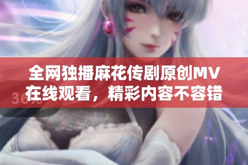 全网独播麻花传剧原创MV在线观看，精彩内容不容错过