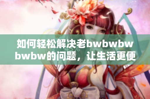 如何轻松解决老bwbwbwbwbw的问题，让生活更便捷