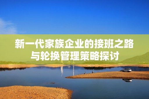 新一代家族企业的接班之路与轮换管理策略探讨