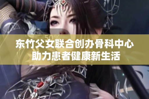 东竹父女联合创办骨科中心 助力患者健康新生活