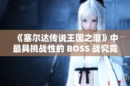 《塞尔达传说王国之泪》中最具挑战性的 BOSS 战究竟是哪个？