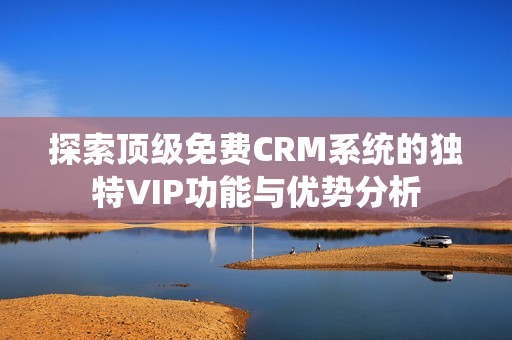 探索顶级免费CRM系统的独特VIP功能与优势分析