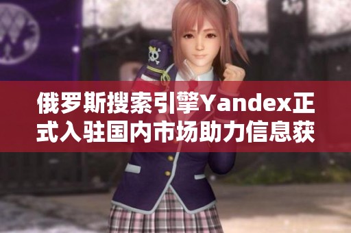 俄罗斯搜索引擎Yandex正式入驻国内市场助力信息获取