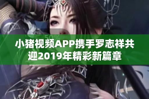 小猪视频APP携手罗志祥共迎2019年精彩新篇章