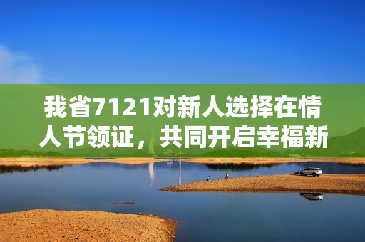 我省7121对新人选择在情人节领证，共同开启幸福新篇章