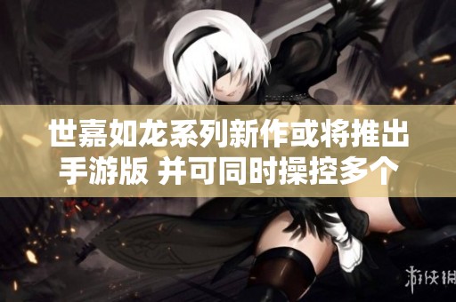 世嘉如龙系列新作或将推出手游版 并可同时操控多个角色战斗