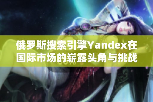 俄罗斯搜索引擎Yandex在国际市场的崭露头角与挑战