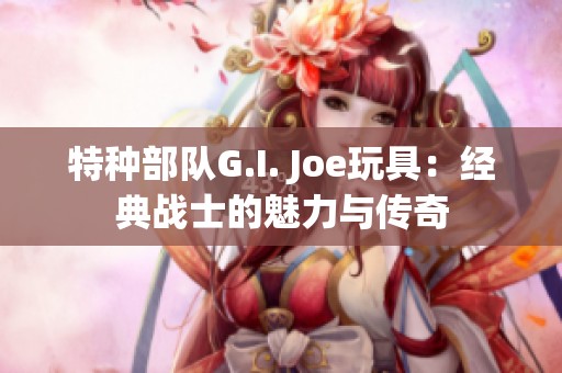 特种部队G.I. Joe玩具：经典战士的魅力与传奇