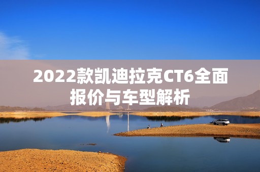 2022款凯迪拉克CT6全面报价与车型解析