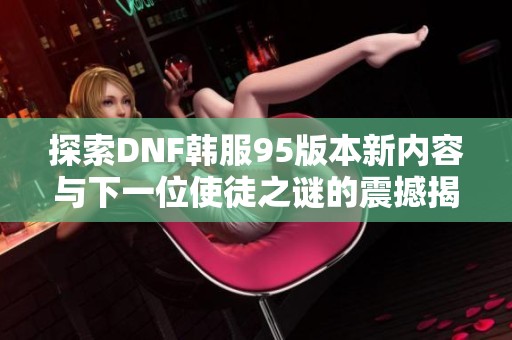 探索DNF韩服95版本新内容与下一位使徒之谜的震撼揭示