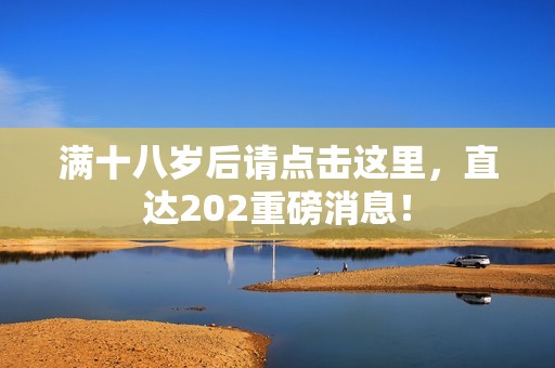 满十八岁后请点击这里，直达202重磅消息！