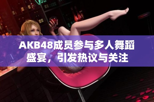 AKB48成员参与多人舞蹈盛宴，引发热议与关注