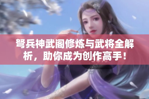 弩兵神武阁修炼与武将全解析，助你成为创作高手！