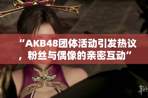 “AKB48团体活动引发热议，粉丝与偶像的亲密互动”