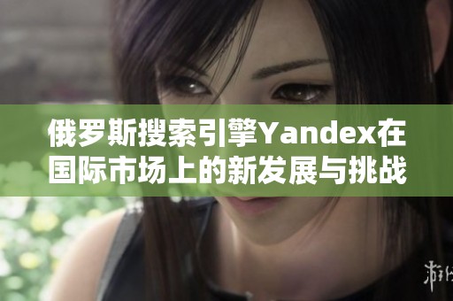 俄罗斯搜索引擎Yandex在国际市场上的新发展与挑战