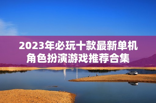 2023年必玩十款最新单机角色扮演游戏推荐合集