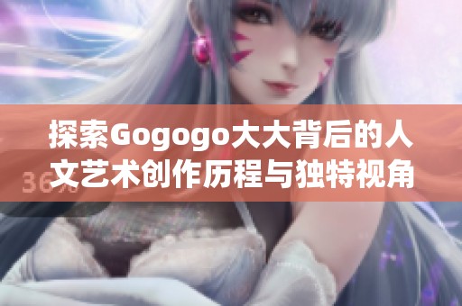 探索Gogogo大大背后的人文艺术创作历程与独特视角