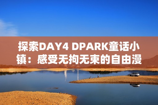 探索DAY4 DPARK童话小镇：感受无拘无束的自由漫步之旅