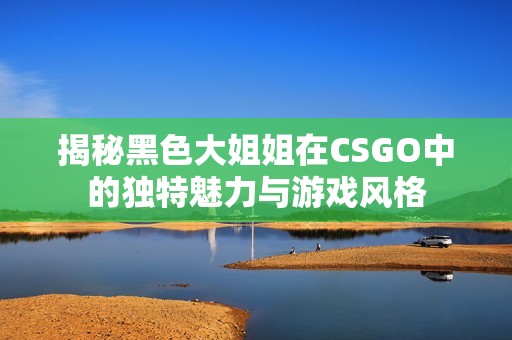 揭秘黑色大姐姐在CSGO中的独特魅力与游戏风格