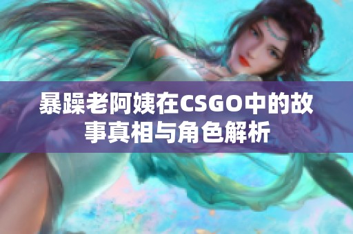 暴躁老阿姨在CSGO中的故事真相与角色解析