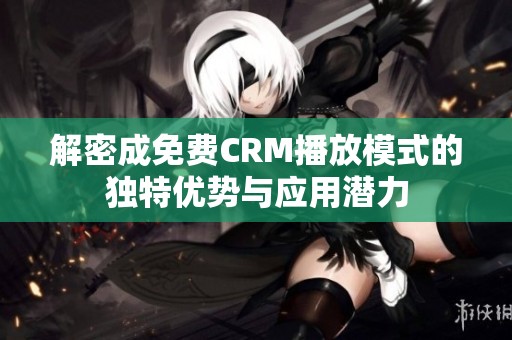 解密成免费CRM播放模式的独特优势与应用潜力