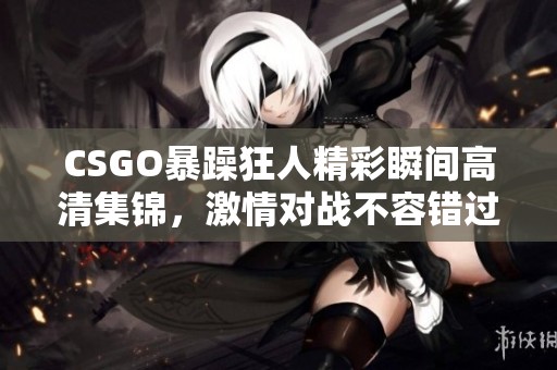 CSGO暴躁狂人精彩瞬间高清集锦，激情对战不容错过