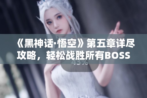 《黑神话·悟空》第五章详尽攻略，轻松战胜所有BOSS技巧分享