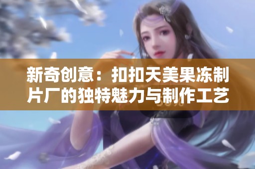 新奇创意：扣扣天美果冻制片厂的独特魅力与制作工艺探秘