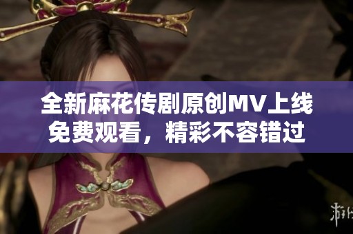 全新麻花传剧原创MV上线免费观看，精彩不容错过