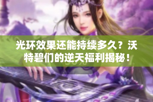 光环效果还能持续多久？沃特碧们的逆天福利揭秘！