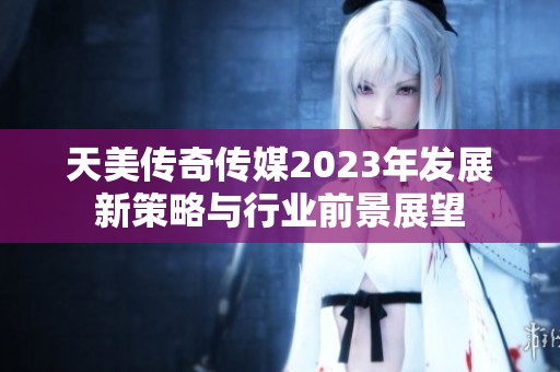 天美传奇传媒2023年发展新策略与行业前景展望