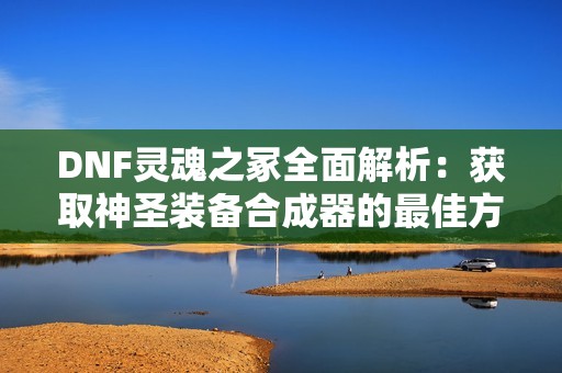 DNF灵魂之冢全面解析：获取神圣装备合成器的最佳方法攻略