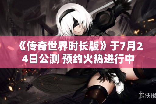 《传奇世界时长版》于7月24日公测 预约火热进行中