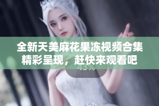 全新天美麻花果冻视频合集精彩呈现，赶快来观看吧