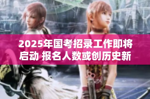 2025年国考招录工作即将启动 报名人数或创历史新高