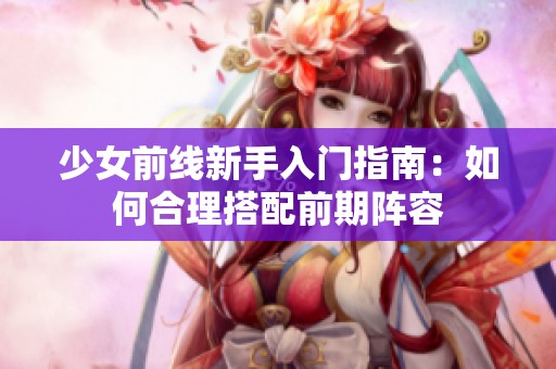 少女前线新手入门指南：如何合理搭配前期阵容