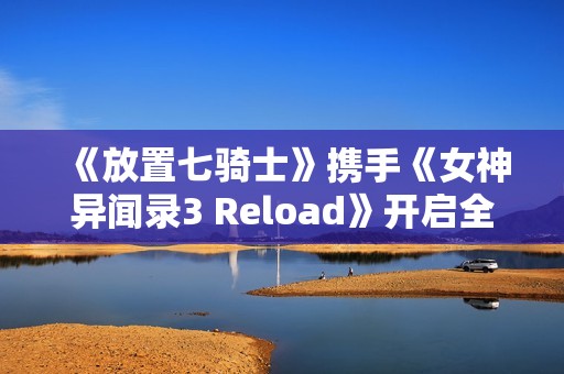 《放置七骑士》携手《女神异闻录3 Reload》开启全新合作之旅