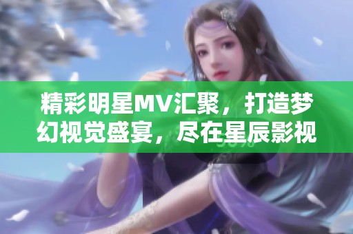 精彩明星MV汇聚，打造梦幻视觉盛宴，尽在星辰影视！