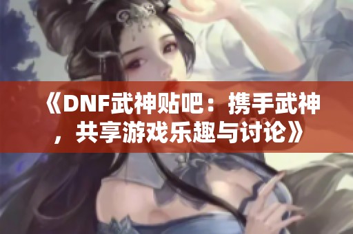 《DNF武神贴吧：携手武神，共享游戏乐趣与讨论》