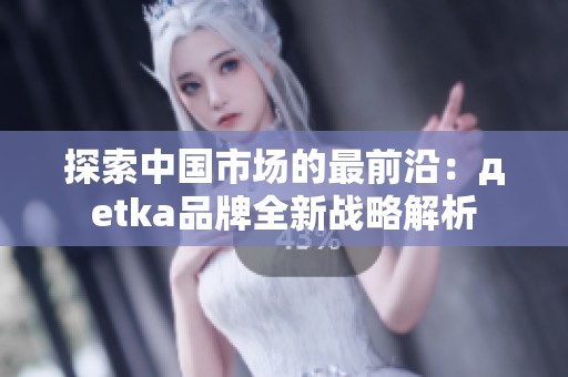 探索中国市场的最前沿：дetka品牌全新战略解析