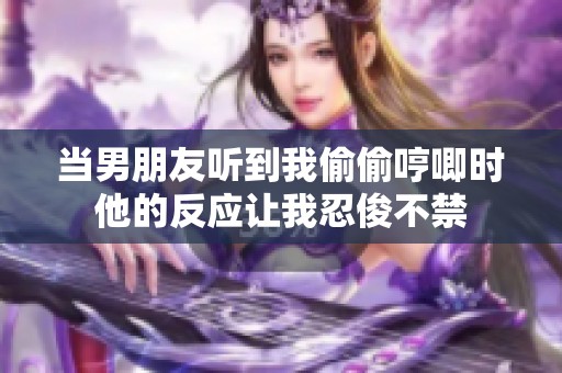 当男朋友听到我偷偷哼唧时他的反应让我忍俊不禁