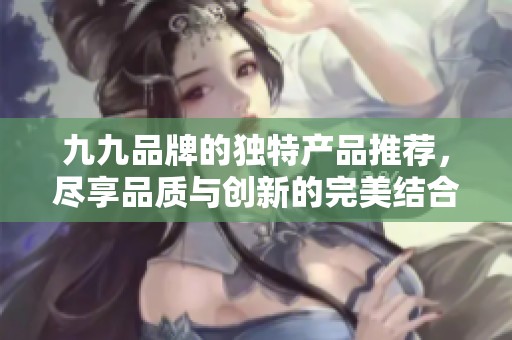 九九品牌的独特产品推荐，尽享品质与创新的完美结合