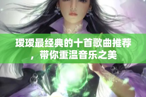 瑷瑷最经典的十首歌曲推荐，带你重温音乐之美