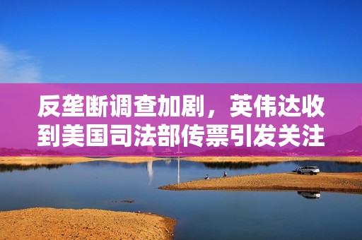 反垄断调查加剧，英伟达收到美国司法部传票引发关注