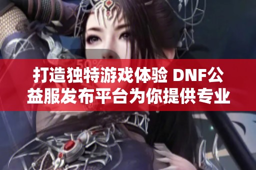 打造独特游戏体验 DNF公益服发布平台为你提供专业服务