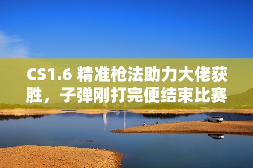 CS1.6 精准枪法助力大佬获胜，子弹刚打完便结束比赛