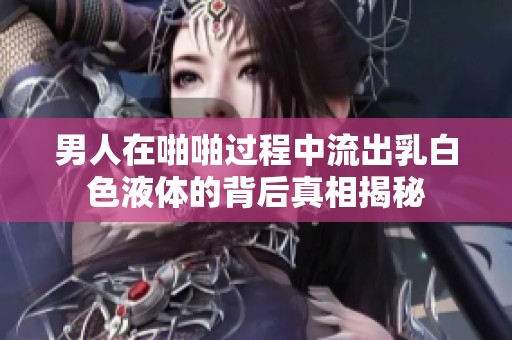 男人在啪啪过程中流出乳白色液体的背后真相揭秘