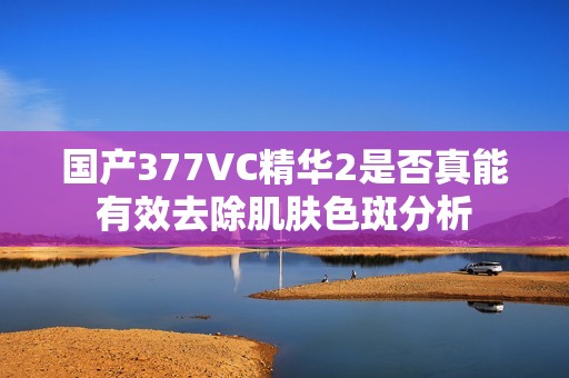 国产377VC精华2是否真能有效去除肌肤色斑分析