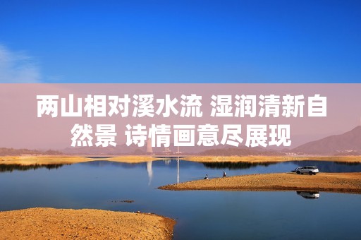 两山相对溪水流 湿润清新自然景 诗情画意尽展现